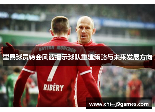 里昂球员转会风波揭示球队重建策略与未来发展方向
