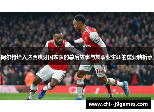 阿尔特塔入选西班牙国家队的幕后故事与其职业生涯的重要转折点 阿尔特塔入选西班牙国家队的幕后故事与其职业生涯的重要转折点