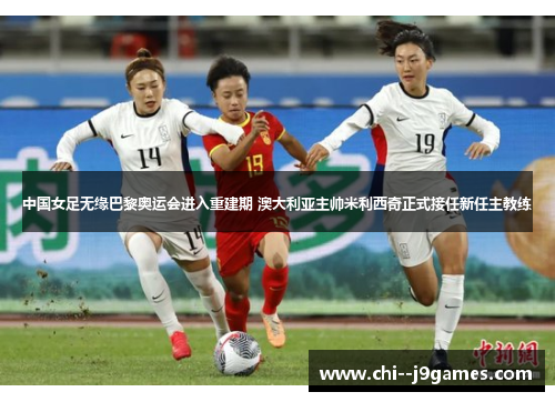 中国女足无缘巴黎奥运会进入重建期 澳大利亚主帅米利西奇正式接任新任主教练