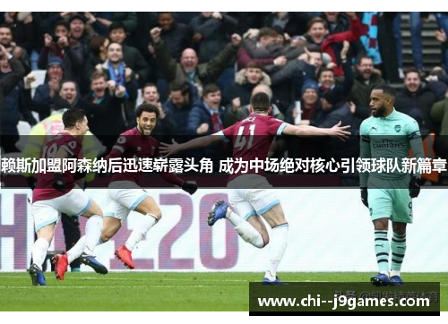 赖斯加盟阿森纳后迅速崭露头角 成为中场绝对核心引领球队新篇章 赖斯加盟阿森纳后迅速崭露头角 成为中场绝对核心引领球队新篇章